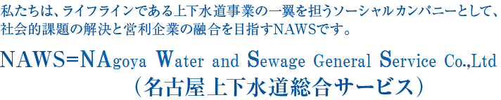 ライフラインである上下水道事業の一翼を担うソーシャルカンパニーとして、社会的課題の解決と営利企業の融合を目指します。---------私たちは、NAWS［ナウス］です。